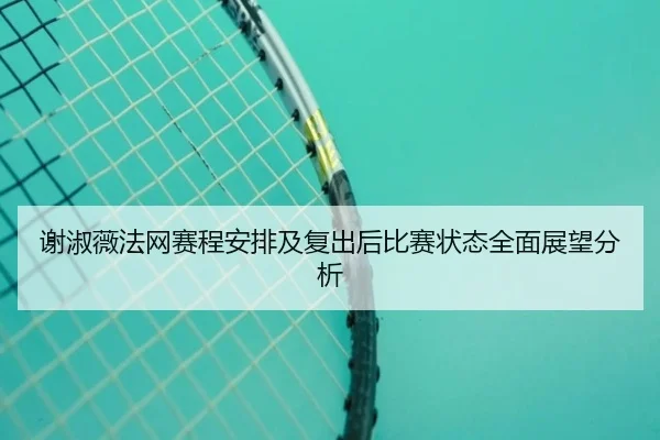 谢淑薇法网赛程安排及复出后比赛状态全面展望分析